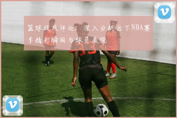 篮球旋风评论：深入分析当下NBA赛季精彩瞬间与球员表现