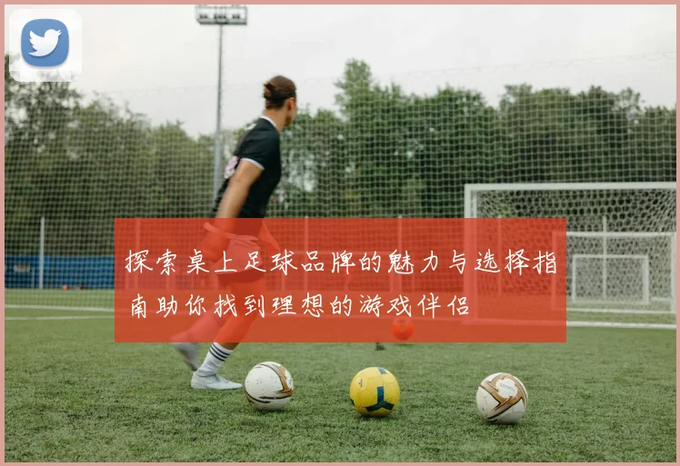 探索桌上足球品牌的魅力与选择指南助你找到理想的游戏伴侣