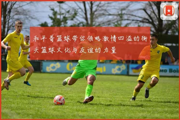 和平哥篮球带你领略激情四溢的街头篮球文化与友谊的力量