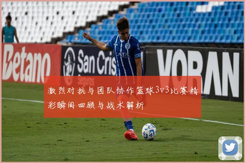 激烈对抗与团队协作篮球3v3比赛精彩瞬间回顾与战术解析