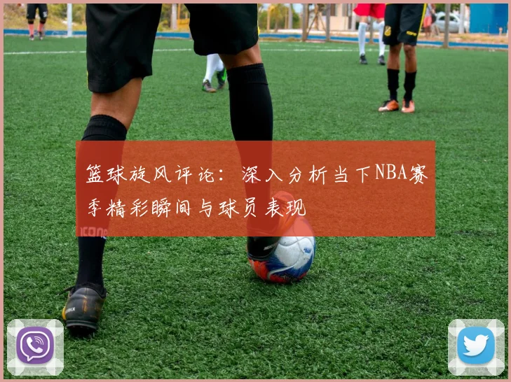 篮球旋风评论：深入分析当下NBA赛季精彩瞬间与球员表现