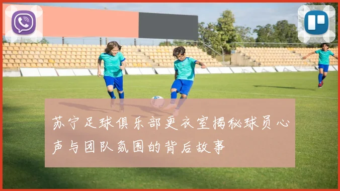 苏宁足球俱乐部更衣室揭秘球员心声与团队氛围的背后故事