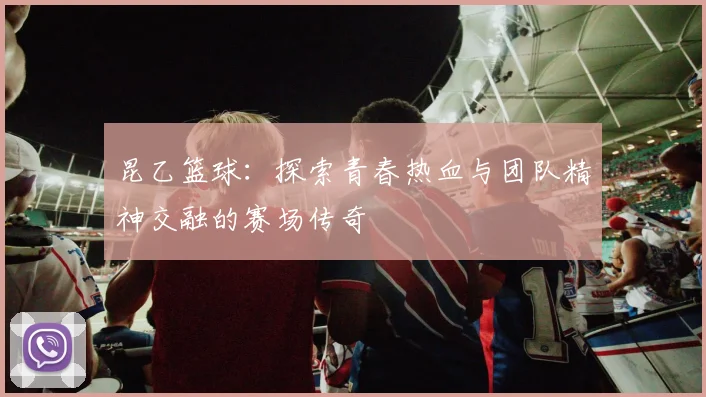 昆乙篮球：探索青春热血与团队精神交融的赛场传奇