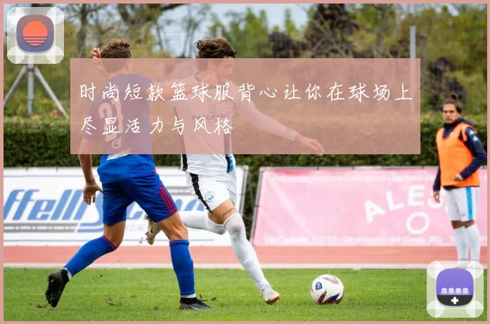 时尚短款篮球服背心让你在球场上尽显活力与风格